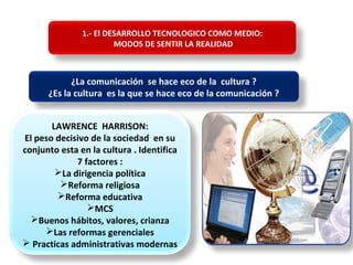 1.- El DESARROLLO TECNOLOGICO COMO MEDIO:
MODOS DE SENTIR LA REALIDAD
¿La comunicación se hace eco de la cultura ?
¿Es la cultura es la que se hace eco de la comunicación ?
LAWRENCE HARRISON:
El peso decisivo de la sociedad en su
conjunto esta en la cultura . Identifica
7 factores :
La dirigencia política
Reforma religiosa
Reforma educativa
MCS
Buenos hábitos, valores, crianza
Las reformas gerenciales
 Practicas administrativas modernas
 