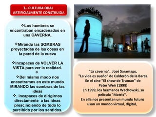 Los hombres se
encontraban encadenados en
una CAVERNA,
Mirando las SOMBRAS
proyectadas de las cosas en
la pared de la cueva
Incapaces de VOLVER LA
VISTA para ver la realidad.

Del mismo modo nos
encontramos en este mundo
MIRANDO las sombras de las
ideas
, incapaces de dirigirnos
directamente a las ideas
prescindiendo de todo lo
percibido por los sentidos.
"La caverna", José Saramago,
"La vida es sueño" de Calderón de la Barca.
En el cine "El show de Truman" de
Peter Weir (1998)
En 1999, los hermanos Wachowski, su
película "Matrix".
En ella nos presentan un mundo futuro
usan un mundo virtual, digital,
3.- CULTURA ORAL
ARTIFICIALMENTE CONSTRUIDA
 