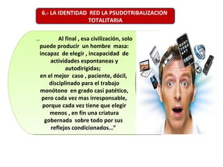 … Al final , esa civilización, solo
puede producir un hombre masa:
incapaz de elegir , incapacidad de
actividades espontaneas y
autodirigidas;
en el mejor caso , paciente, dócil,
disciplinado para el trabajo
monótono en grado casi patético,
pero cada vez mas irresponsable,
porque cada vez tiene que elegir
menos , en fin una criatura
gobernada sobre todo por sus
reflejos condicionados…”
… Al final , esa civilización, solo
puede producir un hombre masa:
incapaz de elegir , incapacidad de
actividades espontaneas y
autodirigidas;
en el mejor caso , paciente, dócil,
disciplinado para el trabajo
monótono en grado casi patético,
pero cada vez mas irresponsable,
porque cada vez tiene que elegir
menos , en fin una criatura
gobernada sobre todo por sus
reflejos condicionados…”
6.- LA IDENTIDAD RED LA PSUDOTRIBALIZACION
TOTALITARIA
 