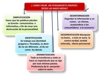 ¿ COMO CREAR UN PENSAMIENTO INSIPIDO
DESDE LAS MASS MEDIA?
SIMPLIFICACION
Hacer que las palabras pierdan
su función comunicativa e
informativa, a fin de crear una
destrucción de la personalidad
IDENTIFICACION
Se trabaja una identidad
gregaria o Pirandelo, es decir
de no ser diferente , el de ser
como los demás
DRAMATIZACION
Todo se transforma y todo se
hace un espectáculo que se rige
por esas mismas pautas.
Preferencia de la sensación
sobre la razón.
DESINFORMACION
Degradar la información a un
rumor, un chisme,
acostumbrar a los
consumidores a lo accesorio
DESORIENTACION Manipular
no basta , a esto se suma la
contra verdad, verdad
reiterada, efecto psicosocial.
 