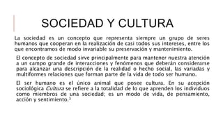 SOCIEDAD Y CULTURA
La sociedad es un concepto que representa siempre un grupo de seres
humanos que cooperan en la realización de casi todos sus intereses, entre los
que encontramos de modo invariable su preservación y mantenimiento.
El concepto de sociedad sirve principalmente para mantener nuestra atención
a un campo grande de interacciones y fenómenos que deberán considerarse
para alcanzar una descripción de la realidad o hecho social, las variadas y
multiformes relaciones que forman parte de la vida de todo ser humano.
El ser humano es el único animal que posee cultura. En su acepción
sociológica Cultura se refiere a la totalidad de lo que aprenden los individuos
como miembros de una sociedad; es un modo de vida, de pensamiento,
acción y sentimiento.3
 