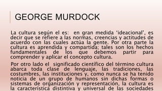 GEORGE MURDOCK
La cultura según el es: en gran medida ‘ideacional’, es
decir que se refiere a las normas, creencias y actitudes de
acuerdo con las cuales actúa la gente. Por otra parte la
cultura es aprendida y compartida; tales son los hechos
fundamentales de los que debemos partir para
comprender y aplicar el concepto cultura.
Por otro lado el significado científico del término cultura
abarca toda clase de lenguaje, las tradiciones, las
costumbres, las instituciones y, como nunca se ha tenido
noticia de un grupo de humanos sin dichas formas o
sistemas de organización y representación, la cultura es
la característica distintiva y universal de las sociedades
 