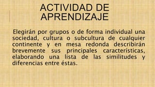 ACTIVIDAD DE
APRENDIZAJE
Elegirán por grupos o de forma individual una
sociedad, cultura o subcultura de cualquier
continente y en mesa redonda describirán
brevemente sus principales características,
elaborando una lista de las similitudes y
diferencias entre éstas.
 