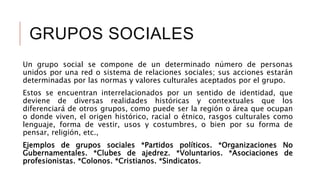 GRUPOS SOCIALES
Un grupo social se compone de un determinado número de personas
unidos por una red o sistema de relaciones sociales; sus acciones estarán
determinadas por las normas y valores culturales aceptados por el grupo.
Estos se encuentran interrelacionados por un sentido de identidad, que
deviene de diversas realidades históricas y contextuales que los
diferenciará de otros grupos, como puede ser la región o área que ocupan
o donde viven, el origen histórico, racial o étnico, rasgos culturales como
lenguaje, forma de vestir, usos y costumbres, o bien por su forma de
pensar, religión, etc.,
Ejemplos de grupos sociales *Partidos políticos. *Organizaciones No
Gubernamentales. *Clubes de ajedrez. *Voluntarios. *Asociaciones de
profesionistas. *Colonos. *Cristianos. *Sindicatos.
 