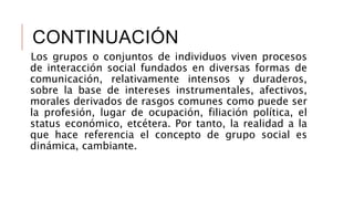 CONTINUACIÓN
Los grupos o conjuntos de individuos viven procesos
de interacción social fundados en diversas formas de
comunicación, relativamente intensos y duraderos,
sobre la base de intereses instrumentales, afectivos,
morales derivados de rasgos comunes como puede ser
la profesión, lugar de ocupación, filiación política, el
status económico, etcétera. Por tanto, la realidad a la
que hace referencia el concepto de grupo social es
dinámica, cambiante.
 