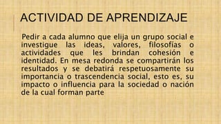 ACTIVIDAD DE APRENDIZAJE
Pedir a cada alumno que elija un grupo social e
investigue las ideas, valores, filosofías o
actividades que les brindan cohesión e
identidad. En mesa redonda se compartirán los
resultados y se debatirá respetuosamente su
importancia o trascendencia social, esto es, su
impacto o influencia para la sociedad o nación
de la cual forman parte
 