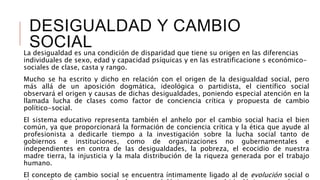 DESIGUALDAD Y CAMBIO
SOCIALLa desigualdad es una condición de disparidad que tiene su origen en las diferencias
individuales de sexo, edad y capacidad psíquicas y en las estratificacione s económico-
sociales de clase, casta y rango.
Mucho se ha escrito y dicho en relación con el origen de la desigualdad social, pero
más allá de un aposición dogmática, ideológica o partidista, el científico social
observará el origen y causas de dichas desigualdades, poniendo especial atención en la
llamada lucha de clases como factor de conciencia crítica y propuesta de cambio
político-social.
El sistema educativo representa también el anhelo por el cambio social hacia el bien
común, ya que proporcionará la formación de conciencia crítica y la ética que ayude al
profesionista a dedicarle tiempo a la investigación sobre la lucha social tanto de
gobiernos e instituciones, como de organizaciones no gubernamentales e
independientes en contra de las desigualdades, la pobreza, el ecocidio de nuestra
madre tierra, la injusticia y la mala distribución de la riqueza generada por el trabajo
humano.
El concepto de cambio social se encuentra íntimamente ligado al de evolución social o
 