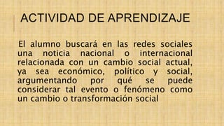 ACTIVIDAD DE APRENDIZAJE
El alumno buscará en las redes sociales
una noticia nacional o internacional
relacionada con un cambio social actual,
ya sea económico, político y social,
argumentando por qué se puede
considerar tal evento o fenómeno como
un cambio o transformación social
 