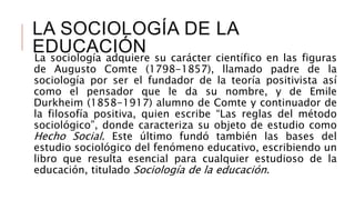 LA SOCIOLOGÍA DE LA
EDUCACIÓNLa sociología adquiere su carácter científico en las figuras
de Augusto Comte (1798-1857), llamado padre de la
sociología por ser el fundador de la teoría positivista así
como el pensador que le da su nombre, y de Emile
Durkheim (1858-1917) alumno de Comte y continuador de
la filosofía positiva, quien escribe “Las reglas del método
sociológico”, donde caracteriza su objeto de estudio como
Hecho Social. Este último fundó también las bases del
estudio sociológico del fenómeno educativo, escribiendo un
libro que resulta esencial para cualquier estudioso de la
educación, titulado Sociología de la educación.
 