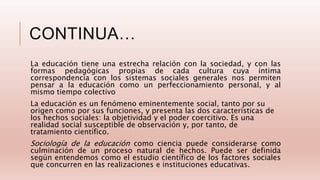 CONTINUA…
La educación tiene una estrecha relación con la sociedad, y con las
formas pedagógicas propias de cada cultura cuya íntima
correspondencia con los sistemas sociales generales nos permiten
pensar a la educación como un perfeccionamiento personal, y al
mismo tiempo colectivo
La educación es un fenómeno eminentemente social, tanto por su
origen como por sus funciones, y presenta las dos características de
los hechos sociales: la objetividad y el poder coercitivo. Es una
realidad social susceptible de observación y, por tanto, de
tratamiento científico.
Sociología de la educación como ciencia puede considerarse como
culminación de un proceso natural de hechos. Puede ser definida
según entendemos como el estudio científico de los factores sociales
que concurren en las realizaciones e instituciones educativas.
 