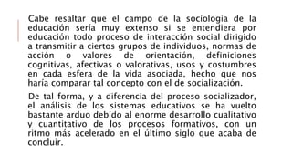 Cabe resaltar que el campo de la sociología de la
educación sería muy extenso si se entendiera por
educación todo proceso de interacción social dirigido
a transmitir a ciertos grupos de individuos, normas de
acción o valores de orientación, definiciones
cognitivas, afectivas o valorativas, usos y costumbres
en cada esfera de la vida asociada, hecho que nos
haría comparar tal concepto con el de socialización.
De tal forma, y a diferencia del proceso socializador,
el análisis de los sistemas educativos se ha vuelto
bastante arduo debido al enorme desarrollo cualitativo
y cuantitativo de los procesos formativos, con un
ritmo más acelerado en el último siglo que acaba de
concluir.
 