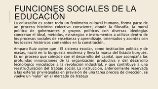 FUNCIONES SOCIALES DE LA
EDUCACIÓN
La educación es sobre todo un fenómeno cultural humano, forma parte de
un proceso histórico colectivo consciente, donde la filosofía, la moral
política de gobernantes y grupos políticos con diversas ideologías
concretan el ideal, métodos, estrategias e instrumentos a utilizar dentro de
los procesos sociales de enseñanza y aprendizaje, orientados y acordes con
los ideales históricos contenidos en la constitución.
Amparo Ruiz opine que : El sistema escolar, como institución política y de
masas, nació en la burguesía moderna y lleva la marca del Estado burgués.
Es un proceso que coincide con el desarrollo del capital, que acompaña las
profundas innovaciones de la organización productiva y del desarrollo
tecnológico vinculados a la revolución industrial, y que contribuye a una
reestructuración del trabajo social. La instrucción, anteriormente reservada
a las esferas privilegiadas en previsión de una tarea precisa de dirección, se
vuelve un “valor” en el mercado de trabajo
 