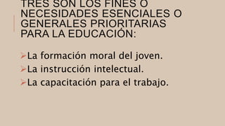 TRES SON LOS FINES O
NECESIDADES ESENCIALES O
GENERALES PRIORITARIAS
PARA LA EDUCACIÓN:
La formación moral del joven.
La instrucción intelectual.
La capacitación para el trabajo.
 