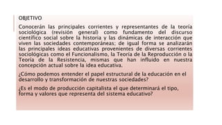 OBJETIVO
Conocerán las principales corrientes y representantes de la teoría
sociológica (revisión general) como fundamento del discurso
científico social sobre la historia y las dinámicas de interacción que
viven las sociedades contemporáneas; de igual forma se analizarán
las principales ideas educativas provenientes de diversas corrientes
sociológicas como el Funcionalismo, la Teoría de la Reproducción o la
Teoría de la Resistencia, mismas que han influido en nuestra
concepción actual sobre la idea educativa.
¿Cómo podemos entender el papel estructural de la educación en el
desarrollo y transformación de nuestras sociedades?
¿Es el modo de producción capitalista el que determinará el tipo,
forma y valores que representa del sistema educativo?
 