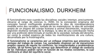 FUNCIONALISMO. DURKHEIM
El funcionalismo nace cuando las disciplinas sociales intentan, precisamente,
elevarse al rango de ciencias (s. XVIII). En la concepción originaria del
concepto fueron confluyendo gradualmente la idea de interdependencia
medible entre dos variables, tomada de las matemáticas; la idea de actividad
propia de un órgano del cuerpo humano o animal (locomoción, respiración,
digestión etcétera) tomada de la biología; la idea de una contribución hecha
por una profesión determinada al núcleo de la sociedad, tomada del derecho,
así como la unidad orgánica de todas las manifestaciones de una cultura,
desarrollada por la historiografía.
El funcionalismo se caracteriza por un enfoque empirista que preconiza las
ventajas del trabajo de campo. Las sociedades disponen así de mecanismos
propios capaces de regular los conflictos, las irregularidades o problemáticas
sociales, de tal forma que las normas que determinan el código de conducta
de los individuos podrán variar en función de los medios existentes, lo cual
conllevaría al ideal del equilibrio social.
 