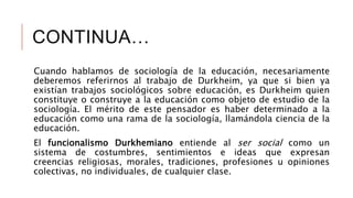 CONTINUA…
Cuando hablamos de sociología de la educación, necesariamente
deberemos referirnos al trabajo de Durkheim, ya que si bien ya
existían trabajos sociológicos sobre educación, es Durkheim quien
constituye o construye a la educación como objeto de estudio de la
sociología. El mérito de este pensador es haber determinado a la
educación como una rama de la sociología, llamándola ciencia de la
educación.
El funcionalismo Durkhemiano entiende al ser social como un
sistema de costumbres, sentimientos e ideas que expresan
creencias religiosas, morales, tradiciones, profesiones u opiniones
colectivas, no individuales, de cualquier clase.
 