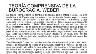 TEORÍA COMPRENSIVA DE LA
BUROCRACIA. WEBER
La teoría comprensiva o también conocida como interpretativa, es una
tradición sociológica muy importante que ha tenido fuertes repercusiones
en el ámbito de derecho, la filosofía, la economía, la historia y por
supuesto en la teoría sociológica educativa. Tiene como representante
principal a Max Weber (1864-1920), considerado uno de los tres clásicos
más importantes de la teoría sociológica, principalmente porque puso un
gran énfasis en el análisis de la acción del sujeto –llamado agente o actor–,
para el estudio y la explicación de la sociedad, logrando rescatar aspectos
que tanto Durkheim como Marx habían dejado a un lado, esto es: las
decisiones y la subjetividad (análisis del sujeto individual) así como las
acciones racionales.
También explicó que las ciencias sociales deberían emitir juicios de hecho
(aquí si continuando la tradición positivista, objetiva o “neutral” de las C.S)
más que juicios de valor (visión subjetiva), elaborando y proponiendo una
distinción entre ciencia y política. Y por último mencionaremos que, a
diferencia de Durkheim, Weber estaba convencido de que los sujetos
 