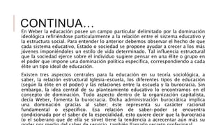 CONTINUA…En Weber la educación posee un campo particular delimitado por la dominación
ideológica refiriéndose particularmente a la relación entre el sistema educativo y
la estructura social. Para entender lo anterior debemos observar el hecho de que
cada sistema educativo, Estado o sociedad se propone ayudar a crecer a los más
jóvenes imponiéndoles un estilo de vida determinado. Tal influencia estructural
que la sociedad ejerce sobre el individuo sugiere pensar en una élite o grupo en
el poder que impone una dominación política específica, correspondiendo a cada
élite un tipo ideal de educación.
Existen tres aspectos centrales para la educación en su teoría sociológica, a
saber, la relación estructural Iglesia-escuela, los diferentes tipos de educación
(según la élite en el poder) y las relaciones entre la escuela y la burocracia. Sin
embargo, la idea central de su planteamiento educativo lo encontramos en el
concepto de dominación. Todo aspecto dentro de la organización capitalista,
decía Weber, fomenta la burocracia. Dicha administración burocrática implica
una dominación gracias al saber; éste representa su carácter racional
fundamental o específico. Esa relación de saber-poder se encuentra
condicionada por el saber de la especialidad, esto quiere decir que la burocracia
(o el soberano que de ella se sirve) tiene la tendencia a acrecentar aún más su
 