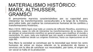 MATERIALISMO HISTÓRICO:
MARX, ALTHUSSER,
GRAMSCI
El pensamiento marxista caracterizándose por su capacidad para
interpretar las transformaciones socioculturales a lo largo de la historia,
pero sobre todo, por explicar las consecuencias humanas de los cambios y
transformaciones históricos.
Marx (1818-1883) logró crear todo un sistema de reflexión filosófica, económica y
sociopolítica, capaz no sólo de interpretar las transformaciones de su época, sino
de otorgar al conocimiento científico en general pautas para modificar el mundo y
reorientarlo. Es, pues, toda una tradición que nos ayuda a comprender a nuestras
sociedades modernas desde sus orígenes históricos, hasta sus repercusiones en el
siglo XXI.
Para Marx la sociedad se constituye por la necesidad que tienen los seres
humanos de entrar en mutua relación en la producción de bienes y
servicios con la idea de satisfacer sus necesidades, por tanto, el origen del
ser social se halla en la producción:
 