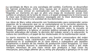 La sociología de Marx es una sociología del cambio. Conforme se desarrollan
las fuerzas productivas, entre otras causas por el avance del conocimiento
científico, éstas entran en contradicción con las relaciones de producción,
llegando un momento en que se abre una etapa de revolución social. Este
cambio es producto de la lucha de clases y el papel protagonista lo reserva para
la clase que históricamente aparece sojuzgada por la clase dominante, que
tiene la tarea de liberar a la sociedad de esa dominación.
Las ideas de Marx sobre educación son fundamentales para comprender varios
aspectos de la educación que no se contemplaron en la corriente positivista.
Entre sus preocupaciones podemos enumerar al sistema de enseñanza, la
gratuidad-obligatoriedad de la enseñanza, la relación entre la escuela, el
Estado, el gobierno y la Iglesia, el carácter público-privado de la enseñanza, la
función educadora del estado, la decisión del trabajo social y la educación, la
cultura los científicos y el papel de los intelectuales en la trasformación social.
La teoría marxista la educación posee una función conservadora del orden
social existente, cuya característica esencial (en el modo de producción
capitalista) es la explotación de la clase obrera o trabajadora por aquellos
propietarios o dueños de los medios de producción (clase burguesa). La clase
burguesa siempre buscará la reproducción de su status social y por ende
siempre necesitará de una clase social que produzca a bajo costo las
mercancías, para luego obtener de su venta una plusvalía o ganancia sin la cual
 