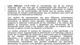 Louis Althusser (1918-1990) es considerado uno de los teóricos
marxistas que más hizo por la academización del marxismo y por
conferirle un status científico, incorporándolo plenamente al trabajo
académico en las universidades (de hecho casi no existen planes y
programas de estudio contemporáneos que no dediquen gran parte de
sus estudios al materialismo histórico).
“Los medios de comunicación son para Althusser instrumentos
destinados a la reproducción de las relaciones sociales. De hecho dichas
estructuras se definen como 'aparatos ideológicos' del Estado, que
aseguran la adhesión inconsciente de los individuos a los valores que
definen la estructura social y despliegan los mecanismos de la
dominación social. Junto a los medios, esa misión es cubierta por la
escuela, la iglesia, el arte, los deportes y la familia”…
Los medios articulan el sistema de relaciones y dan significado a la
estructura social, argumentando la dominación o el liderazgo cultural a
través de su capacidad de seducción y persuasión para la implantación
de los valores dominantes (políticos, económicos, religiosos,
educativos...), la creación de una opinión favorable, la inducción de
hábitos, etc. De ésta manera forman parte de una estructura de
instrumentos redundantes que permite establecer las posiciones
dominantes sin recurrir a los aparatos represivos convencionales (ver el
 