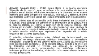 Antonio Gramsci (1891- 1937) quien llama a la teoría marxista
“filosofía de la praxis”, que se refiere a la interacción de teoría y
práctica en el ámbito educativo, tendiente a la creación de un nuevo
hombre que sería dirigente e intelectual, intelectual y técnico, mismo
que borraría la división social del trabajo impuesta por el capitalismo.
Gramsci afirma que el desarrollo de la base industrial, en la ciudad y
el campo, trajo consigo un cambio en la orientación de la cultura y de
la escuela clásica, así como la aparición de la escuela técnica, del
sistema de escuelas particulares, de especialización que implica la
separación entre trabajo intelectual y trabajo manual y atrajo también
la crisis escolar mismo que representa un aspecto de la crisis
orgánica del sistema capitalista.
El estudio, afirmaba nuestro autor, deberá ser desinteresado, es
decir, que no tenga objetivos prácticos inmediatos o demasiado
inmediatos, debiendo ser de carácter formativo, auque sea instructivo
(rico en nociones concretas). En la escuela actual, debido a la crisis de
la tradición cultural se verifica un proceso de progresiva
degeneración, es decir, preocupadas por satisfacer solamente
intereses prácticos inmediatos, vinculados a las necesidades de corte
técnico productivo.
 