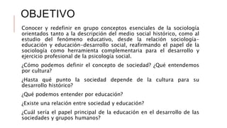 OBJETIVO
Conocer y redefinir en grupo conceptos esenciales de la sociología
orientados tanto a la descripción del medio social histórico, como al
estudio del fenómeno educativo, desde la relación sociología-
educación y educación-desarrollo social, reafirmando el papel de la
sociología como herramienta complementaria para el desarrollo y
ejercicio profesional de la psicología social.
¿Cómo podemos definir el concepto de sociedad? ¿Qué entendemos
por cultura?
¿Hasta qué punto la sociedad depende de la cultura para su
desarrollo histórico?
¿Qué podemos entender por educación?
¿Existe una relación entre sociedad y educación?
¿Cuál sería el papel principal de la educación en el desarrollo de las
sociedades y grupos humanos?
 