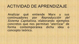 ACTIVIDAD DE APRENDIZAJE
Analizar qué entiende Marx y sus
continuadores por Reproducción del
Sistema Capitalista, elaborando ejemplos
concretos que nos permitan “aterrizar” de
forma contemporánea dicha idea o
concepto teórico.
 