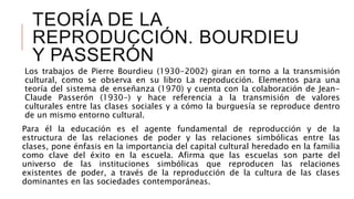 TEORÍA DE LA
REPRODUCCIÓN. BOURDIEU
Y PASSERÓN
Los trabajos de Pierre Bourdieu (1930-2002) giran en torno a la transmisión
cultural, como se observa en su libro La reproducción. Elementos para una
teoría del sistema de enseñanza (1970) y cuenta con la colaboración de Jean-
Claude Passerón (1930-) y hace referencia a la transmisión de valores
culturales entre las clases sociales y a cómo la burguesía se reproduce dentro
de un mismo entorno cultural.
Para él la educación es el agente fundamental de reproducción y de la
estructura de las relaciones de poder y las relaciones simbólicas entre las
clases, pone énfasis en la importancia del capital cultural heredado en la familia
como clave del éxito en la escuela. Afirma que las escuelas son parte del
universo de las instituciones simbólicas que reproducen las relaciones
existentes de poder, a través de la reproducción de la cultura de las clases
dominantes en las sociedades contemporáneas.
 