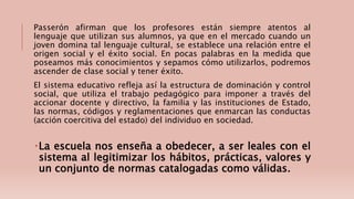 Passerón afirman que los profesores están siempre atentos al
lenguaje que utilizan sus alumnos, ya que en el mercado cuando un
joven domina tal lenguaje cultural, se establece una relación entre el
origen social y el éxito social. En pocas palabras en la medida que
poseamos más conocimientos y sepamos cómo utilizarlos, podremos
ascender de clase social y tener éxito.
El sistema educativo refleja así la estructura de dominación y control
social, que utiliza el trabajo pedagógico para imponer a través del
accionar docente y directivo, la familia y las instituciones de Estado,
las normas, códigos y reglamentaciones que enmarcan las conductas
(acción coercitiva del estado) del individuo en sociedad.
La escuela nos enseña a obedecer, a ser leales con el
sistema al legitimizar los hábitos, prácticas, valores y
un conjunto de normas catalogadas como válidas.
 