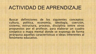 ACTIVIDAD DE APRENDIZAJE
Buscar definiciones de los siguientes conceptos:
cultura, política, economía, ideología, coerción,
sistema, estructura, proceso, disciplina (entre otros
propuestos por el profesor, para elaborar un cuadro
sinóptico o mapa mental donde se exponga de forma
jerárquica aquellas características o ideas inherentes al
fenómeno educativo.
 