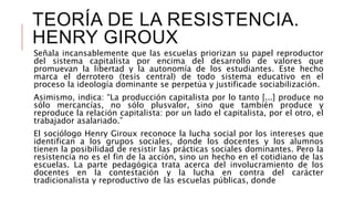 TEORÍA DE LA RESISTENCIA.
HENRY GIROUX
Señala incansablemente que las escuelas priorizan su papel reproductor
del sistema capitalista por encima del desarrollo de valores que
promuevan la libertad y la autonomía de los estudiantes. Este hecho
marca el derrotero (tesis central) de todo sistema educativo en el
proceso la ideología dominante se perpetúa y justificade sociabilización.
Asimismo, indica: “La producción capitalista por lo tanto [...] produce no
sólo mercancías, no sólo plusvalor, sino que también produce y
reproduce la relación capitalista: por un lado el capitalista, por el otro, el
trabajador asalariado.”
El sociólogo Henry Giroux reconoce la lucha social por los intereses que
identifican a los grupos sociales, donde los docentes y los alumnos
tienen la posibilidad de resistir las prácticas sociales dominantes. Pero la
resistencia no es el fin de la acción, sino un hecho en el cotidiano de las
escuelas. La parte pedagógica trata acerca del involucramiento de los
docentes en la contestación y la lucha en contra del carácter
tradicionalista y reproductivo de las escuelas públicas, donde
 