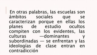En otras palabras, las escuelas son
ámbitos sociales que se
caracterizan porque en ellas los
planes de estudio ocultos
compiten con los evidentes, las
culturas —dominantes y
subordinadas — se enfrentan y las
ideologías de clase entran en
contradicción
.
 