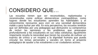 CONSIDERO QUE…
Las escuelas tienen que ser reconcebidas, replanteadas y
reconstruidas como esferas democráticas contrapúblicas, como
lugares donde los estudiantes aprenden las habilidades y el
conocimiento necesarios para vivir en una sociedad democrática
viable y para luchar por ella. En esta perspectiva, las escuelas tendrán
que ser definidas por una pedagogía que demuestre su compromiso
de incluir las opiniones y los problemas que preocupan
profundamente a los estudiantes en sus vidas cotidianas. Igualmente
importante resulta la necesidad que tienen las escuelas de cultivar un
espíritu de crítica y un respeto a la dignidad humana que pueda
vincular los temas personales y sociales en torno al proyecto
pedagógico de ayudar a los estudiantes a ser ciudadanos activos.
 