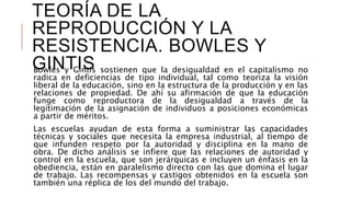 TEORÍA DE LA
REPRODUCCIÓN Y LA
RESISTENCIA. BOWLES Y
GINTISBowles y Gintis sostienen que la desigualdad en el capitalismo no
radica en deficiencias de tipo individual, tal como teoriza la visión
liberal de la educación, sino en la estructura de la producción y en las
relaciones de propiedad. De ahí su afirmación de que la educación
funge como reproductora de la desigualdad a través de la
legitimación de la asignación de individuos a posiciones económicas
a partir de méritos.
Las escuelas ayudan de esta forma a suministrar las capacidades
técnicas y sociales que necesita la empresa industrial, al tiempo de
que infunden respeto por la autoridad y disciplina en la mano de
obra. De dicho análisis se infiere que las relaciones de autoridad y
control en la escuela, que son jerárquicas e incluyen un énfasis en la
obediencia, están en paralelismo directo con las que domina el lugar
de trabajo. Las recompensas y castigos obtenidos en la escuela son
también una réplica de los del mundo del trabajo.
 