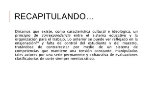 RECAPITULANDO…
Diríamos que existe, como característica cultural e ideológica, un
principio de correspondencia entre el sistema educativo y la
organización para el trabajo. Lo anterior se puede ver reflejado en la
enajenación30 y falta de control del estudiante y del maestro,
tratándose de contrarrestar por medio de un sistema de
competencias que mantiene una tensión constante, manipulados
tales actores por una serie permanente y exhaustiva de evaluaciones
clasificatorias de corte siempre meritocrático.
 