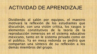 ACTIVIDAD DE APRENDIZAJE
Dividiendo al salón por equipos, el maestro
motivará la reflexión de los estudiantes que
discutirán, con una visión crítica, los rasgos o
elementos constitutivos de la teoría de la
reproducción inmersos en el sistema educativo
mexicano, tanto en le sistema privado como en
el público. Ya en mesa redonda se pedirá que
compartan una síntesis de su reflexión a los
demás miembros del grupo.
 