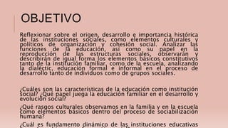 OBJETIVO
Reflexionar sobre el origen, desarrollo e importancia histórica
de las instituciones sociales, como elementos culturales y
políticos de organización y cohesión social. Analizar las
funciones de la educación, así como su papel en la
reproducción de las estructuras sociales, observarán y
describirán de igual forma los elementos básicos constitutivos
tanto de la institución familiar, como de la escuela, analizando
la dialéctic, educación formal e informal en el proceso de
desarrollo tanto de individuos como de grupos sociales.
¿Cuáles son las características de la educación como institución
social? ¿Qué papel juega la educación familiar en el desarrollo y
evolución social?
¿Qué rasgos culturales observamos en la familia y en la escuela
como elementos básicos dentro del proceso de sociabilización
humana?
¿Cuál es fundamento dinámico de las instituciones educativas
 