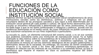 FUNCIONES DE LA
EDUCACIÓN COMO
INSTITUCIÓN SOCIALPodemos afirmar así que la escuela es una institución social complementaria de otras
instituciones sociales como las domésticas, políticas y religiosas (en un plano
secundario dentro de las jerarquías sociales) y que sigue o está determinada por la
evolución social general de cada pueblo o cultura. De igual forma observamos que la
escuela se encuentra influenciada o determinada por las otras instituciones, lo cual
ha dado lugar a que se les llame confesionales o religiosas y políticas, acorde con las
tendencias dominantes en el medio social, de cuyas influencias no puede sustraerse y
que ocasionan variaciones en sus fines específicos o particulares.
La escuela es, pues, un elemento estructural del sistema social, y es en ese sentido
que podemos concebirla como una institución de reproducción social. Ya se había
analizado la idea teórica sobre la trascendencia de la educación en la continuación y
reproducción del status y orden social, político y económico capitalista. La idea
socializadora se mezcla así con los intereses ideológicos de los grupos gobernantes o
dominantes dentro de la sociedad. Sin embargo, las escuelas no tienen certidumbre
respecto a su función social y los fines del proceso enseñanza-aprendizaje, ni
tampoco en relación con los intereses de sus clientes o su cometido formal, ya que la
enseñanza que imparte el maestro en clase es autónoma respecto del orden
burocrático.
 