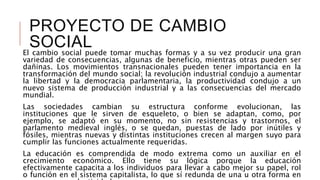 PROYECTO DE CAMBIO
SOCIALEl cambio social puede tomar muchas formas y a su vez producir una gran
variedad de consecuencias, algunas de beneficio, mientras otras pueden ser
dañinas. Los movimientos transnacionales pueden tener importancia en la
transformación del mundo social; la revolución industrial condujo a aumentar
la libertad y la democracia parlamentaria, la productividad condujo a un
nuevo sistema de producción industrial y a las consecuencias del mercado
mundial.
Las sociedades cambian su estructura conforme evolucionan, las
instituciones que le sirven de esqueleto, o bien se adaptan, como, por
ejemplo, se adaptó en su momento, no sin resistencias y trastornos, el
parlamento medieval inglés, o se quedan, puestas de lado por inútiles y
fósiles, mientras nuevas y distintas instituciones crecen al margen suyo para
cumplir las funciones actualmente requeridas.
La educación es comprendida de modo extrema como un auxiliar en el
crecimiento económico. Ello tiene su lógica porque la educación
efectivamente capacita a los individuos para llevar a cabo mejor su papel, rol
o función en el sistema capitalista, lo que sí redunda de una u otra forma en
 