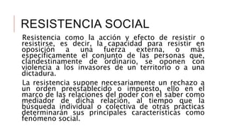 RESISTENCIA SOCIAL
Resistencia como la acción y efecto de resistir o
resistirse, es decir, la capacidad para resistir en
oposición a una fuerza externa, o más
específicamente el conjunto de las personas que,
clandestinamente de ordinario, se oponen con
violencia a los invasores de un territorio o a una
dictadura.
La resistencia supone necesariamente un rechazo a
un orden preestablecido o impuesto, ello en el
marco de las relaciones del poder con el saber como
mediador de dicha relación, al tiempo que la
búsqueda individual o colectiva de otras prácticas
determinarán sus principales características como
fenómeno social.
 