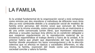 LA FAMILIA
Es la unidad fundamental de la organización social y está compuesta
como mínimo por dos miembros o individuos de diferente sexo (ésta
idea ya está cambiando debido a la aceptación social de modelos de
familia entre personas del mismo sexo) que conviven de forma
estable en la misma vivienda, como consecuencia de un matrimonio o
de una unión consensada (unión libre), que mantienen relaciones
afectivas y sexuales (aunque ésta última no es condición obligada) y
que cooperan regularmente en la reproducción material de su
existencia repartiéndose el trabajo dentro y fuera de la unidad. A lo
anterior habría que añadir que dependiendo del tipo de relación
familiar (donde prevalecen los lazos consanguíneos) y de la elección
colectiva que se efectúa en épocas y sociedades diferentes, es ella
misma, la familia, expresión del modo como una determinada
sociedad concibe y valora la familia.
 