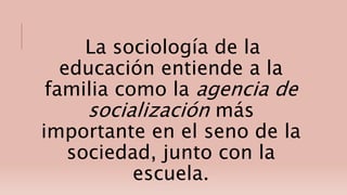 La sociología de la
educación entiende a la
familia como la agencia de
socialización más
importante en el seno de la
sociedad, junto con la
escuela.
 