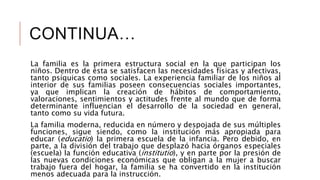 CONTINUA…
La familia es la primera estructura social en la que participan los
niños. Dentro de ésta se satisfacen las necesidades físicas y afectivas,
tanto psíquicas como sociales. La experiencia familiar de los niños al
interior de sus familias poseen consecuencias sociales importantes,
ya que implican la creación de hábitos de comportamiento,
valoraciones, sentimientos y actitudes frente al mundo que de forma
determinante influencian el desarrollo de la sociedad en general,
tanto como su vida futura.
La familia moderna, reducida en número y despojada de sus múltiples
funciones, sigue siendo, como la institución más apropiada para
educar (educatio) la primera escuela de la infancia. Pero debido, en
parte, a la división del trabajo que desplazó hacia órganos especiales
(escuela) la función educativa (institutio), y en parte por la presión de
las nuevas condiciones económicas que obligan a la mujer a buscar
trabajo fuera del hogar, la familia se ha convertido en la institución
menos adecuada para la instrucción.
 