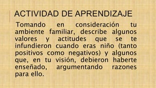 ACTIVIDAD DE APRENDIZAJE
Tomando en consideración tu
ambiente familiar, describe algunos
valores y actitudes que se te
infundieron cuando eras niño (tanto
positivos como negativos) y algunos
que, en tu visión, debieron haberte
enseñado, argumentando razones
para ello.
 