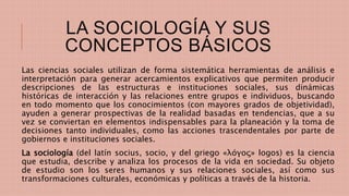 LA SOCIOLOGÍA Y SUS
CONCEPTOS BÁSICOS
Las ciencias sociales utilizan de forma sistemática herramientas de análisis e
interpretación para generar acercamientos explicativos que permiten producir
descripciones de las estructuras e instituciones sociales, sus dinámicas
históricas de interacción y las relaciones entre grupos e individuos, buscando
en todo momento que los conocimientos (con mayores grados de objetividad),
ayuden a generar prospectivas de la realidad basadas en tendencias, que a su
vez se conviertan en elementos indispensables para la planeación y la toma de
decisiones tanto individuales, como las acciones trascendentales por parte de
gobiernos e instituciones sociales.
La sociología (del latín socius, socio, y del griego «λóγος» logos) es la ciencia
que estudia, describe y analiza los procesos de la vida en sociedad. Su objeto
de estudio son los seres humanos y sus relaciones sociales, así como sus
transformaciones culturales, económicas y políticas a través de la historia.
 