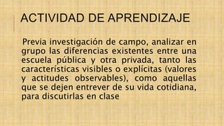 ACTIVIDAD DE APRENDIZAJE
Previa investigación de campo, analizar en
grupo las diferencias existentes entre una
escuela pública y otra privada, tanto las
características visibles o explícitas (valores
y actitudes observables), como aquellas
que se dejen entrever de su vida cotidiana,
para discutirlas en clase
 