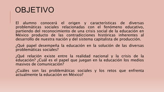 OBJETIVO
El alumno conocerá el origen y características de diversas
problemáticas sociales relacionadas con el fenómeno educativo,
partiendo del reconocimiento de una crisis social de la educación en
México producto de las contradicciones históricas inherentes al
desarrollo de nuestra nación y del sistema capitalista de producción.
¿Qué papel desempeña la educación en la solución de las diversas
problemáticas sociales?
¿Qué relación existe entre la realidad nacional y la crisis de la
educación? ¿Cuál es el papel que juegan en la educación los medios
masivos de comunicación?
¿Cuáles son las problemáticas sociales y los retos que enfrenta
actualmente la educación en México?
 