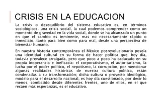 CRISIS EN LA EDUCACION
La crisis o desequilibrio del sistema educativo es, en términos
sociológicos, una crisis social, la cual podemos comprender como un
momento de gravedad en la vida social, donde se ha alcanzado un punto
en que el cambio es inminente, mas no necesariamente rápido o
inmediato, tanto para bien como para mal, desde una perspectiva de
bienestar humano.
En nuestra historia contemporánea el México posrevolucionario poseía
una identidad cultural en su forma de hacer política que, hoy día,
todavía prevalece arraigada, pero que poco a poco ha caducado en su
propia inoperancia e ineficacia: el corporativismo, el autoritarismo, la
lucha por el poder político, el nepotismo, la corrupción, por mencionar
algunas realidades históricas de nuestra cultura política, están
condenadas a su transformación; dicha cultura o proyecto ideológico,
modelo para el desarrollo nacional, es hoy día cuestionado, por decir lo
menos, combatido desde diferentes frentes, uno de ellos, en el que
recaen más esperanzas, es el educativo.
 