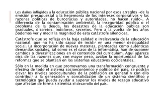 Los daños infligidos a la educación pública nacional por esos arreglos –de la
emisión presupuestal a la hegemonía de los intereses corporativos y las
razones políticas de burocracias y autoridades, no hacen ruido–. A
diferencia de la contaminación ambiental, la inseguridad pública o el
problema de la deuda, los desastres de la educación pública son
graduales, discretos, indoloros, secretos. Pero a la vuelta de los años
podemos ver y medir la magnitud de esta catástrofe silenciosa.
Catástrofe que se refleja en la baja calidad e irrelevancia de la educación
nacional, que no ha sido capaz de incidir en una menor desigualdad
social. La incorporación de nuevas materias, planteadas como auténticas
demandas sociales, tal como es el caso de la informática, han de suponer
cambios o diversificaciones en el contenido del curriculum. Aquí aparece
otra de las razones que, con mayor peso, avalan la oportunidad de las
reformas que se plantean en los sistemas educativos occidentales.
Sólo en la medida en que promovamos una transformación congruente y
efectiva de todo el sistema socioeconómico y político del país, se podrán
elevar los niveles socioculturales de la población en general y con ello
contribuir a la generación y consolidación de un sistema científico y
tecnológico que pueda ayudar a superar los niveles de rezago educativo
que afectan de forma sistémica el desarrollo del país.
 